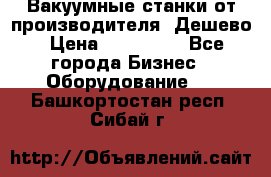 Вакуумные станки от производителя. Дешево › Цена ­ 150 000 - Все города Бизнес » Оборудование   . Башкортостан респ.,Сибай г.